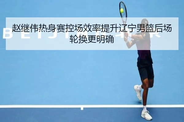 赵继伟热身赛控场效率提升辽宁男篮后场轮换更明确